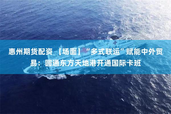 惠州期货配资 【场面】“多式联运”赋能中外贸易：圆通东方天地港开通国际卡班